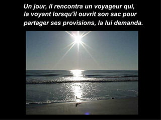 Un jour, il rencontra un voyageur qui,  la voyant lorsqu'il ouvrit son sac pour  partager ses provisions, la lui demanda.   