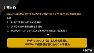 まとめ
conte = ABEMA のデザインされていないものをデザインするための仕組み
手順
1. 社長の言葉からビジョンを抽出
2. 共有されるべき価値観を言語化
3. タスクフォース・モデルによる実行／資産生産／資本共有
デザインされていないあらゆる問題に
ABEMA の価値観を埋め込みながら解決
 