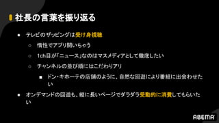 社長の言葉を振り返る
● テレビのザッピングは受け身視聴
○ 惰性でアプリ開いちゃう
○ 1ch目が「ニュース」なのはマスメディアとして徹底したい
○ チャンネルの並び順にはこだわりアリ
■ ドン・キホーテの店舗のように、自然な回遊により番組に出会わせた
い
● オンデマンドの回遊も、縦に長いページでダラダラ受動的に消費してもらいた
い
 