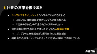 社長の言葉を振り返る
● シンプルでスタイリッシュ！シンプルだからこそ伝わる
○ とはいえ、機能追加が続きシンプルさは失われる
○ 「従来のテレビ」の印象からアップデートしたい
● 運用はTSUTAYAの店員が書いたポップの人間味が大事
○ プロダクトは無機質だが、運用部分には親近感を
● 機能追加の欲求とシンプルにさせたい欲求が相反して存在している
 