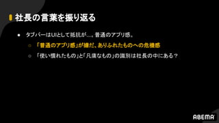 社長の言葉を振り返る
● タブバーはUIとして抵抗が...。普通のアプリ感。
○ 「普通のアプリ感」が嫌だ、ありふれたものへの危機感
○ 「使い慣れたもの」と「凡庸なもの」の識別は社長の中にある？
 
