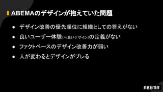 ABEMAのデザインが抱えていた問題
● デザイン改善の優先順位に組織としての答えがない
● 良いユーザー体験（≒良いデザイン）の定義がない
● ファクトベースのデザイン改善力が弱い
● 人が変わるとデザインがブレる
 