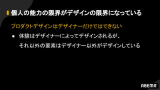 個人の能力の限界がデザインの限界になっている
プロダクトデザインはデザイナーだけではできない
● 体験はデザイナーによってデザインされるが、
それ以外の要素はデザイナー以外がデザインしている
 