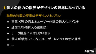 個人の能力の限界がデザインの限界になっている
職種の狭間の要素はデザインされづらい
● 事業 KPI の向上とユーザー体験の最大化ポイント
● 通信コストを抑える選択肢
● データ構造に矛盾しない表示
● 個人が想定していないユーザーにとっての使い勝手
● ...
 