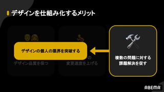 デザインを仕組み化するメリット
人が増えても
デザイン品質を保つ
デザインの
変更速度を上げる
複数の問題に対する
課題解決を促す
デザインの個人の限界を突破する
 