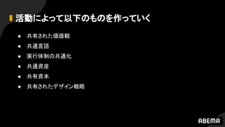 活動によって以下のものを作っていく
● 共有された価値観
● 共通言語
● 実行体制の共通化
● 共通資産
● 共有資本
● 共有されたデザイン戦略
 