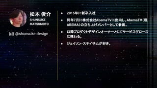 松本 俊介
SHUNSUKE
MATSUMOTO
● 2015年に新卒入社
● 同年7月に株式会社AbemaTVに出向し、AbemaTV（現
ABEMA）の立ち上げメンバーとして参画。
● 以降プロダクトデザインオーナーとしてサービスグロース
に携わる。
● ジェイソン・ステイサムが好き。
@shunsuke.design
 