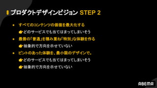 プロダクトデザインビジョン STEP 2
● すべてのコンテンツの価値を最大化する
👉どのサービスでも当てはまってしまいそう
● 最善の「普通」を積み重ね「特別」な体験を作る
👉抽象的で方向を示せていない
● ピントのあった体験を、最小限のデザインで。
👉どのサービスでも当てはまってしまいそう
👉抽象的で方向を示せていない
 