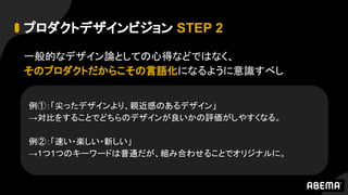 プロダクトデザインビジョン STEP 2
一般的なデザイン論としての心得などではなく、
そのプロダクトだからこその言語化になるように意識すべし
例①：「尖ったデザインより、親近感のあるデザイン」
→対比をすることでどちらのデザインが良いかの評価がしやすくなる。
例②：「速い・楽しい・新しい」
→1つ1つのキーワードは普通だが、組み合わせることでオリジナルに。
 