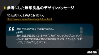 無印良品はブランドではありません。
(中略)
無印良品が目指しているのは「これがいい」ではなく「これでい
い」という理性的な満足感をお客さまに持っていただくこと。つま
り「が」ではなく「で」なのです。
参考にした無印良品のデザインメッセージ
「これがいい」よりも「これでいい」
https://www.muji.net/message/future.html
“
 