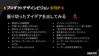 プロダクトデザインビジョン STEP 3
振り切ったアイデアを出してみる
● 徹底的に指標駆動
● 市場にない価値しか作らない
● 便利な UI より間違えない UI
● 全ての人が使うことができるプロダクト
を作る（視覚障害なども含めて）
● 常にステートレスな情報設計
● 全てのユーザーストーリーをコントロー
ルする
● Don't make users think
● インクルーシブデザイン
● 徹底的に1つのストーリー / 狙いを絞る
● 1度の学習で理解できるUI
● 頭を使わないエンターテイメント
● 最高になまけさせる
● 説明的で徹底的にわかりやすくする
● ユーザーファーストよりもストーリー
ファースト
● ユーザーの欲求を理解する
 