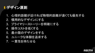 デザイン原則
1. 心理的距離が近ければ物理的距離が遠くても優先する
2. 慣用的なデザインにする
3. プライマリーストーリーを明確にする
4. 操作コストを低くする
5. 最小限のデザインをする
6. ユニークな体験を追求する
7. 一貫性を持たせる
 