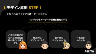 デザイン原則 STEP 1
それぞれのアイデアにオーナーを立てる
心理的距離が近
ければ物理的距
離が遠くても優先
する
慣用的な
デザインにする
最小限の
デザインをする
一貫性を
持たせる
コンテンツとユーザーの距離を最短にする
 