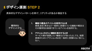 デザイン原則 STEP 2
慣用的な
デザインにする
具体的なデザインパターンを挙げ、リアリティがあるか検証する
1. 機能や概念のアイコンを使用するとき
検索,設定,再生など一般的に見慣れている機能や概念は
その慣用性を表現できているアイコンを採用する。
2. アクションさせたい機能を表示するとき
サービス側が強調したい機能などがあったとしても、強調
表現のためにアクションのUIを一般的に見慣れない形にし
ない。
 
