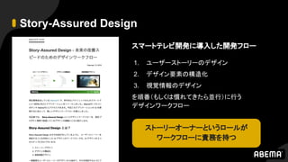 Story-Assured Design
スマートテレビ開発に導入した開発フロー
1. ユーザーストーリーのデザイン
2. デザイン要素の構造化
3. 視覚情報のデザイン
を順番（もしくは慣れてきたら並行）に行う
デザインワークフロー
ストーリーオーナーというロールが
ワークフローに責務を持つ
 
