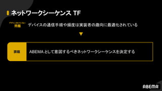 ネットワークシーケンス TF
デバイスの通信手順や頻度は実装者の趣向に最適化されている
ABEMA として意図するべきネットワークシーケンスを決定する課題
デザインされていない
問題
 
