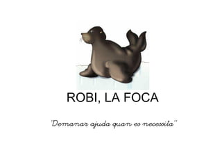 ROBI, LA FOCA
“Demanar ajuda quan es necessita”
 
