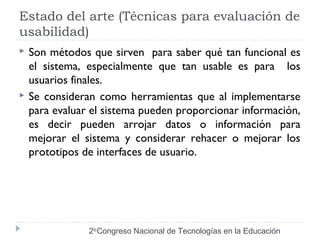 Estado del arte (Técnicas para evaluación de 
usabilidad) 
 Son métodos que sirven para saber qué tan funcional es 
el sistema, especialmente que tan usable es para los 
usuarios finales. 
 Se consideran como herramientas que al implementarse 
para evaluar el sistema pueden proporcionar información, 
es decir pueden arrojar datos o información para 
mejorar el sistema y considerar rehacer o mejorar los 
prototipos de interfaces de usuario. 
2do Congreso Nacional de Tecnologías en la Educación 
 