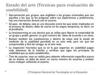 Estado del arte (Técnicas para evaluación de 
usabilidad) 
 Aproximación por grupos, que engloban a los grupos orientados que son 
aquellos a los que se les pregunta sobre sus experiencias y preferencias, 
hay una interacción directa con el usuario, 
 Grupos de debate, esta es una discusión entre los que están implicados en 
el proceso de diseño, debe de usarse en las etapas tempranas, es decir, en 
el prediseño. 
 La brainstorming es una técnica que se utiliza para liberar la creatividad de 
un grupo y poder generar un gran número de ideas de acuerdo a un tema. 
 Existen también los cuestionarios y dentro de estos está la escala de 
medición de la usabilidad percibida en un sitio web, para ver que tan 
comprensible y fácil de navegar es el sitio web. 
 La inspección heurística que es en la que expertos en usabilidad juzgan 
cada elemento de la interfaz y verifican que sigan los principios de 
usabilidad que ya están establecidos. 
 Test de usuarios, este se realiza para obtener información específica acerca 
de un diseño, se debe de tener un cierto número de usuarios y analizar 
cómo trabajan utilizando el sistema. 
2do Congreso Nacional de Tecnologías en la Educación 
 