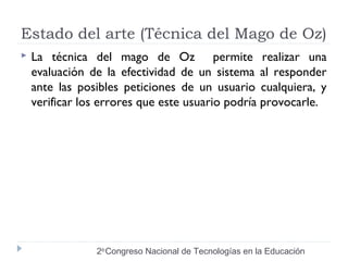 Estado del arte (Técnica del Mago de Oz) 
 La técnica del mago de Oz permite realizar una 
evaluación de la efectividad de un sistema al responder 
ante las posibles peticiones de un usuario cualquiera, y 
verificar los errores que este usuario podría provocarle. 
2do Congreso Nacional de Tecnologías en la Educación 
 