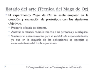 Estado del arte (Técnica del Mago de Oz) 
 El experimento Mago de Oz se suele emplear en la 
creación y evaluación de prototipos con los siguientes 
objetivos: 
 Probar la eficacia del sistema. 
 Analizar la manera cómo interactúan las personas y la máquina. 
 Suministrar entrenamiento para el módulo de reconocimiento, 
ya que en la mayoría de las aplicaciones se necesita el 
reconocimiento del habla espontánea. 
2do Congreso Nacional de Tecnologías en la Educación 
 