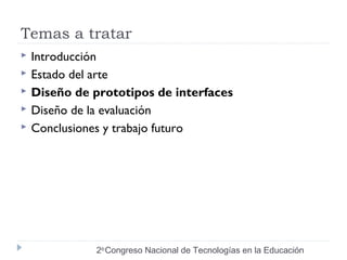 Temas a tratar 
 Introducción 
 Estado del arte 
 Diseño de prototipos de interfaces 
 Diseño de la evaluación 
 Conclusiones y trabajo futuro 
2do Congreso Nacional de Tecnologías en la Educación 
 