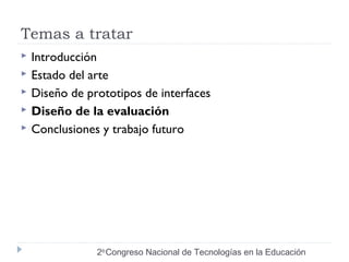 Temas a tratar 
 Introducción 
 Estado del arte 
 Diseño de prototipos de interfaces 
 Diseño de la evaluación 
 Conclusiones y trabajo futuro 
2do Congreso Nacional de Tecnologías en la Educación 
 
