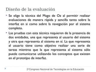 Diseño de la evaluación 
 Se elige la técnica del Mago de Oz al permitir realizar 
evaluaciones de manera rápida y sencilla tanto sobre la 
interfaz en si como sobre la navegación por el sistema 
completo. 
 Las pruebas con esta técnica requieren de la presencia de 
dos entidades, una que representa al usuario del sistema 
y otra que representa al sistema en sí. La que representa 
al usuario tiene como objetivo realizar una serie de 
tareas mientras que la que representa al sistema sólo 
puede comunicarse utilizando los conceptos que existen 
en el prototipo de interfaz. 
2do Congreso Nacional de Tecnologías en la Educación 
 