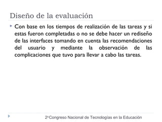 Diseño de la evaluación 
 Con base en los tiempos de realización de las tareas y si 
estas fueron completadas o no se debe hacer un rediseño 
de las interfaces tomando en cuenta las recomendaciones 
del usuario y mediante la observación de las 
complicaciones que tuvo para llevar a cabo las tareas. 
2do Congreso Nacional de Tecnologías en la Educación 
 