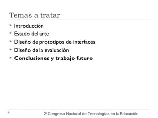Temas a tratar 
 Introducción 
 Estado del arte 
 Diseño de prototipos de interfaces 
 Diseño de la evaluación 
 Conclusiones y trabajo futuro 
2do Congreso Nacional de Tecnologías en la Educación 
 