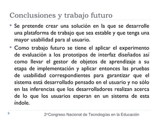 Conclusiones y trabajo futuro 
 Se pretende crear una solución en la que se desarrolle 
una plataforma de trabajo que sea estable y que tenga una 
mayor usabilidad para al usuario. 
 Como trabajo futuro se tiene el aplicar el experimento 
de evaluación a los prototipos de interfaz diseñados así 
como llevar el gestor de objetos de aprendizaje a su 
etapa de implementación y aplicar entonces las pruebas 
de usabilidad correspondientes para garantizar que el 
sistema está desarrollado pensado en el usuario y no sólo 
en las inferencias que los desarrolladores realizan acerca 
de lo que los usuarios esperan en un sistema de esta 
índole. 
2do Congreso Nacional de Tecnologías en la Educación 
 