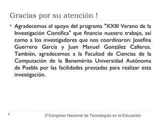 Gracias por su atención ! 
 Agradecemos el apoyo del programa "XXIII Verano de la 
Investigación Científica" que financio nuestro trabajo, así 
como a los investigadores que nos coordinaron: Josefina 
Guerrero García y Juan Manuel González Calleros. 
También, agradecemos a la Facultad de Ciencias de la 
Computación de la Benemérita Universidad Autónoma 
de Puebla por las facilidades prestadas para realizar esta 
investigación. 
2do Congreso Nacional de Tecnologías en la Educación 
 