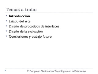 Temas a tratar 
 Introducción 
 Estado del arte 
 Diseño de prototipos de interfaces 
 Diseño de la evaluación 
 Conclusiones y trabajo futuro 
2do Congreso Nacional de Tecnologías en la Educación 
 