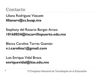 Contacto 
Liliana Rodríguez Vizzuett 
lilianarv@cs.buap.mx 
Stephany del Rosario Borges Arceo 
101k0034@itscarrillopuerto.edu.mx 
Blanca Carolina Torres Guzmán 
v.i.carolina1@gmail.com 
Luis Enrique Vidal Broca 
enriquevidal@itss.edu.mx 
2do Congreso Nacional de Tecnologías en la Educación 
 