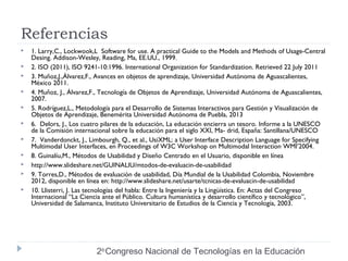 Referencias 
 1. Larry,C., Lockwook,L Software for use. A practical Guide to the Models and Methods of Usage-Central 
Desing. Addison-Wesley, Reading, Ma, EE.UU., 1999. 
 2. ISO (2011), ISO 9241-10:1996. International Organization for Standardization. Retrieved 22 July 2011 
 3. Muñoz,J.,Álvarez,F., Avances en objetos de aprendizaje, Universidad Autónoma de Aguascalientes, 
2do Congreso Nacional de Tecnologías en la Educación 
México 2011. 
 4. Muñoz, J., Álvarez,F., Tecnología de Objetos de Aprendizaje, Universidad Autónoma de Aguascalientes, 
2007. 
 5. Rodríguez,L., Metodología para el Desarrollo de Sistemas Interactivos para Gestión y Visualización de 
Objetos de Aprendizaje, Benemérita Universidad Autónoma de Puebla, 2013 
 6. Delors, J., Los cuatro pilares de la educación, La educación encierra un tesoro. Informe a la UNESCO 
de la Comisión internacional sobre la educación para el siglo XXI, Ma- drid, España: Santillana/UNESCO 
 7. Vanderdonckt, J., Limbourgh, Q., et al., UsiXML: a User Interface Description Language for Specifying 
Multimodal User Interfaces, en Proceedings of W3C Workshop on Multimodal Interaction WMI’2004. 
 8. Guinalíu,M., Métodos de Usabilidad y Diseño Centrado en el Usuario, disponible en línea 
 http://www.slideshare.net/GUINALIU/mtodos-de-evaluacin-de-usabilidad 
 9. Torres,D., Métodos de evaluación de usabilidad, Día Mundial de la Usabilidad Colombia, Noviembre 
2012, disponible en línea en: http://www.slideshare.net/usarte/tcnicas-de-evaluacin-de-usabilidad 
 10. Llisterri, J. Las tecnologías del habla: Entre la Ingeniería y la Lingüística. En: Actas del Congreso 
Internacional “La Ciencia ante el Público. Cultura humanística y desarrollo científico y tecnológico”, 
Universidad de Salamanca, Instituto Universitario de Estudios de la Ciencia y Tecnología, 2003. 
