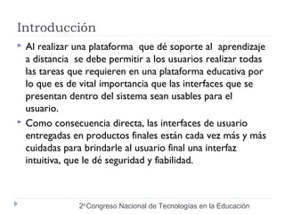 Introducción 
 Al realizar una plataforma que dé soporte al aprendizaje 
a distancia se debe permitir a los usuarios realizar todas 
las tareas que requieren en una plataforma educativa por 
lo que es de vital importancia que las interfaces que se 
presentan dentro del sistema sean usables para el 
usuario. 
 Como consecuencia directa, las interfaces de usuario 
entregadas en productos finales están cada vez más y más 
cuidadas para brindarle al usuario final una interfaz 
intuitiva, que le dé seguridad y fiabilidad. 
2do Congreso Nacional de Tecnologías en la Educación 
 