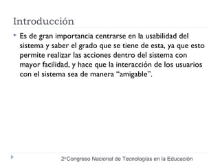 Introducción 
 Es de gran importancia centrarse en la usabilidad del 
sistema y saber el grado que se tiene de esta, ya que esto 
permite realizar las acciones dentro del sistema con 
mayor facilidad, y hace que la interacción de los usuarios 
con el sistema sea de manera “amigable”. 
2do Congreso Nacional de Tecnologías en la Educación 
 