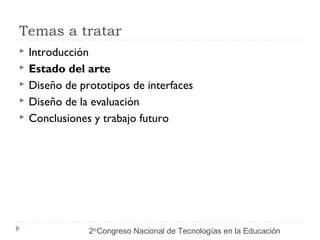 Temas a tratar 
 Introducción 
 Estado del arte 
 Diseño de prototipos de interfaces 
 Diseño de la evaluación 
 Conclusiones y trabajo futuro 
2do Congreso Nacional de Tecnologías en la Educación 
 