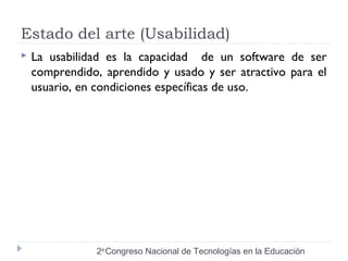 Estado del arte (Usabilidad) 
 La usabilidad es la capacidad de un software de ser 
comprendido, aprendido y usado y ser atractivo para el 
usuario, en condiciones específicas de uso. 
2do Congreso Nacional de Tecnologías en la Educación 
 