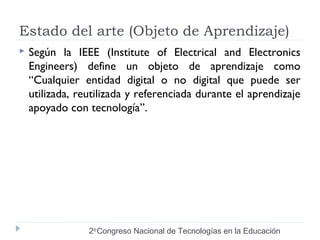Estado del arte (Objeto de Aprendizaje) 
 Según la IEEE (Institute of Electrical and Electronics 
Engineers) define un objeto de aprendizaje como 
“Cualquier entidad digital o no digital que puede ser 
utilizada, reutilizada y referenciada durante el aprendizaje 
apoyado con tecnología”. 
2do Congreso Nacional de Tecnologías en la Educación 
 