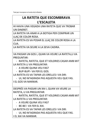 Text per incorporar al conte de la Rateta:


             LA RATETA QUE ESCOMBRAVA
                     L’ESCALETA
HI HAVIA UNA VEGADA UNA RATETA QUE VA TROBAR
UN DINERET.
LA RATETA VA ANAR A LA BOTIGA PER COMPRAR UN
LLAÇ DE COLOR ROSA.
LA RATETA ES VA POSAR EL LLAÇ DE COLOR ROSA A LA
CUA.
LA RATETA VA SEURE A LA SEVA CADIRA.

VA PASSAR UN GOS I, QUAN VA VEURE LA RATETA,LI VA
PREGUNTAR:
   - RATETA, RATETA, QUE ET VOLDRIES CASAR AMB MI?
LA RATETA LI VA PREGUNTAR:
   - A VEURE QUINA VEU FAS?
   - BUP-BUP!- VA FER EL GOS.
LA RATETA ES VA TAPAR LES ORELLES I VA DIR:
   - UI, NO M’AGRADA PAS AQUESTA VEU QUE FAS.
I EL GOS VA MARXAR.

DESPRÉS VA PASSAR UN XAI I, QUAN VA VEURE LA
RATETA, LI VA PREGUNTAR:
   - RATETA, RATETA, QUE ET VOLDRIES CASAR AMB MI?
LA RATETA LI VA PREGUNTAR:
   - A VEURE QUINA VEU FAS?
   - BE-BE!- VA FER EL XAI.
LA RATETA ES VA TAPAR LES ORELLES I VA DIR:
   - UI, NO M’AGRADA PAS AQUESTA VEU QUE FAS.
I EL XAI VA MARXAR.
 