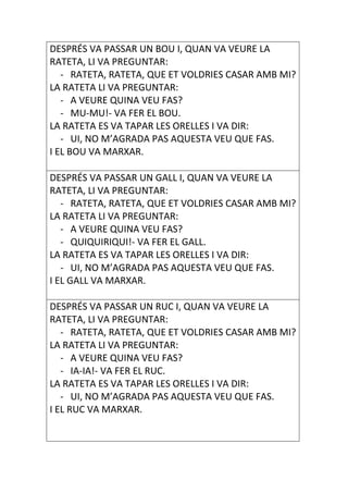 DESPRÉS VA PASSAR UN BOU I, QUAN VA VEURE LA
RATETA, LI VA PREGUNTAR:
   - RATETA, RATETA, QUE ET VOLDRIES CASAR AMB MI?
LA RATETA LI VA PREGUNTAR:
   - A VEURE QUINA VEU FAS?
   - MU-MU!- VA FER EL BOU.
LA RATETA ES VA TAPAR LES ORELLES I VA DIR:
   - UI, NO M’AGRADA PAS AQUESTA VEU QUE FAS.
I EL BOU VA MARXAR.

DESPRÉS VA PASSAR UN GALL I, QUAN VA VEURE LA
RATETA, LI VA PREGUNTAR:
   - RATETA, RATETA, QUE ET VOLDRIES CASAR AMB MI?
LA RATETA LI VA PREGUNTAR:
   - A VEURE QUINA VEU FAS?
   - QUIQUIRIQUI!- VA FER EL GALL.
LA RATETA ES VA TAPAR LES ORELLES I VA DIR:
   - UI, NO M’AGRADA PAS AQUESTA VEU QUE FAS.
I EL GALL VA MARXAR.

DESPRÉS VA PASSAR UN RUC I, QUAN VA VEURE LA
RATETA, LI VA PREGUNTAR:
   - RATETA, RATETA, QUE ET VOLDRIES CASAR AMB MI?
LA RATETA LI VA PREGUNTAR:
   - A VEURE QUINA VEU FAS?
   - IA-IA!- VA FER EL RUC.
LA RATETA ES VA TAPAR LES ORELLES I VA DIR:
   - UI, NO M’AGRADA PAS AQUESTA VEU QUE FAS.
I EL RUC VA MARXAR.
 