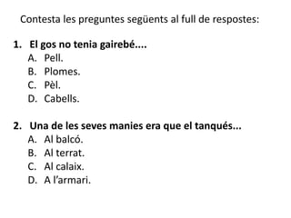 Contesta les preguntes següents al full de respostes:

1. El gos no tenia gairebé....
   A. Pell.
   B. Plomes.
   C. Pèl.
   D. Cabells.

2. Una de les seves manies era que el tanqués...
   A. Al balcó.
   B. Al terrat.
   C. Al calaix.
   D. A l’armari.
 