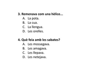 3. Remenava com una hèlice...
    A. La pota.
    B. La cua.
    C. La llengua.
    D. Les orelles.

4. Què feia amb les sabates?
   A. Les mossegava.
   B. Les amagava.
   C. Les llepava.
   D. Les netejava.
 