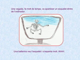 Una vegada, fa molt de temps, va aparèixer un esquelet dintre
de l’ordinador.




  Una ballarina veu l’esquelet i s’espanta molt. Ahhh!.
 
