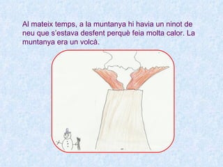 Al mateix temps, a la muntanya hi havia un ninot de
neu que s’estava desfent perquè feia molta calor. La
muntanya era un volcà.
 