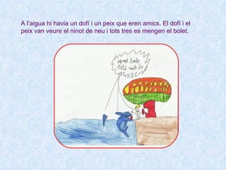 A l’aigua hi havia un dofí i un peix que eren amics. El dofí i el
peix van veure el ninot de neu i tots tres es mengen el bolet.
 