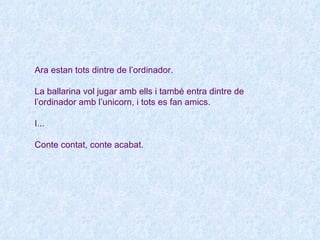 Ara estan tots dintre de l’ordinador.

La ballarina vol jugar amb ells i també entra dintre de
l’ordinador amb l’unicorn, i tots es fan amics.

I...

Conte contat, conte acabat.
 
