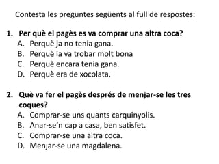 Contesta les preguntes següents al full de respostes:

1. Per què el pagès es va comprar una altra coca?
   A. Perquè ja no tenia gana.
   B. Perquè la va trobar molt bona
   C. Perquè encara tenia gana.
   D. Perquè era de xocolata.

2. Què va fer el pagès després de menjar-se les tres
   coques?
   A. Comprar-se uns quants carquinyolis.
   B. Anar-se’n cap a casa, ben satisfet.
   C. Comprar-se una altra coca.
   D. Menjar-se una magdalena.
 