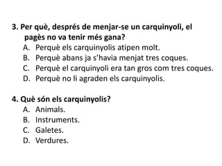 3. Per què, després de menjar-se un carquinyoli, el
    pagès no va tenir més gana?
    A. Perquè els carquinyolis atipen molt.
    B. Perquè abans ja s’havia menjat tres coques.
    C. Perquè el carquinyoli era tan gros com tres coques.
    D. Perquè no li agraden els carquinyolis.

4. Què són els carquinyolis?
   A. Animals.
   B. Instruments.
   C. Galetes.
   D. Verdures.
 